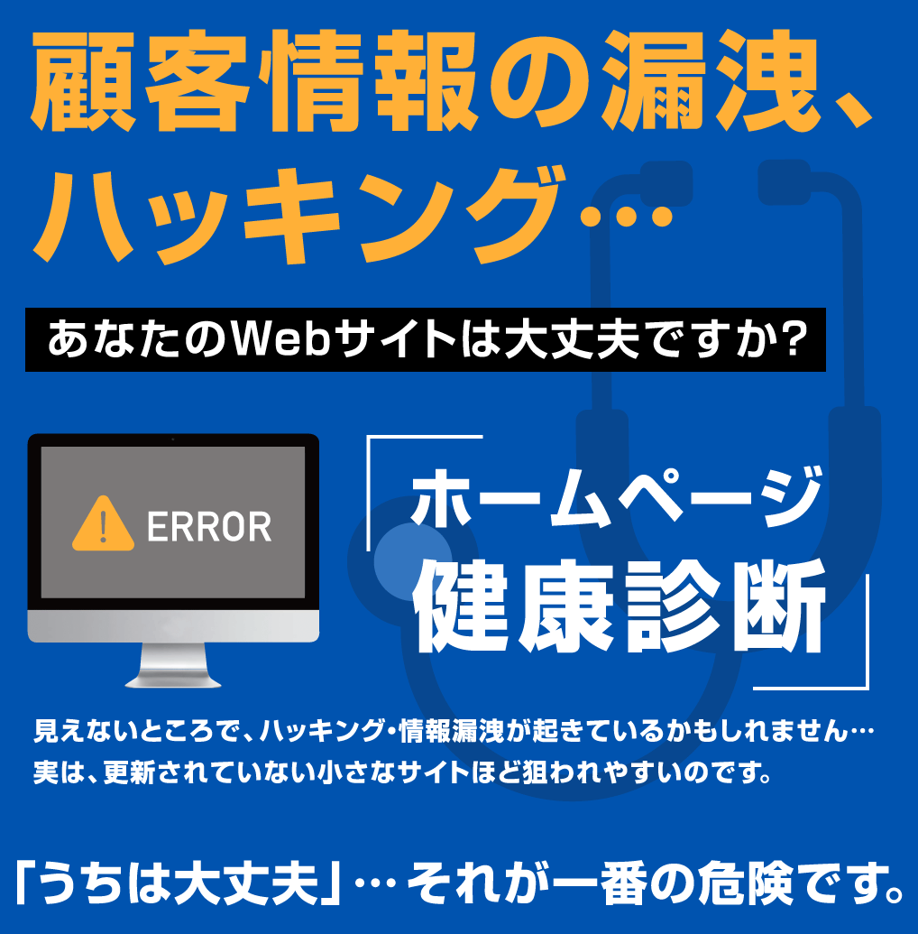 顧客情報の漏洩、ハッキング… あなたのWebサイトは大丈夫ですか?という警告文と、エラーメッセージが表示されたパソコン、聴診器のイラストが配置された青背景の画像。『ホームページ健康診断』という大きな文字と、『「うちは大丈夫」…それが一番の危険です。』という注意喚起の文言が含まれている。
