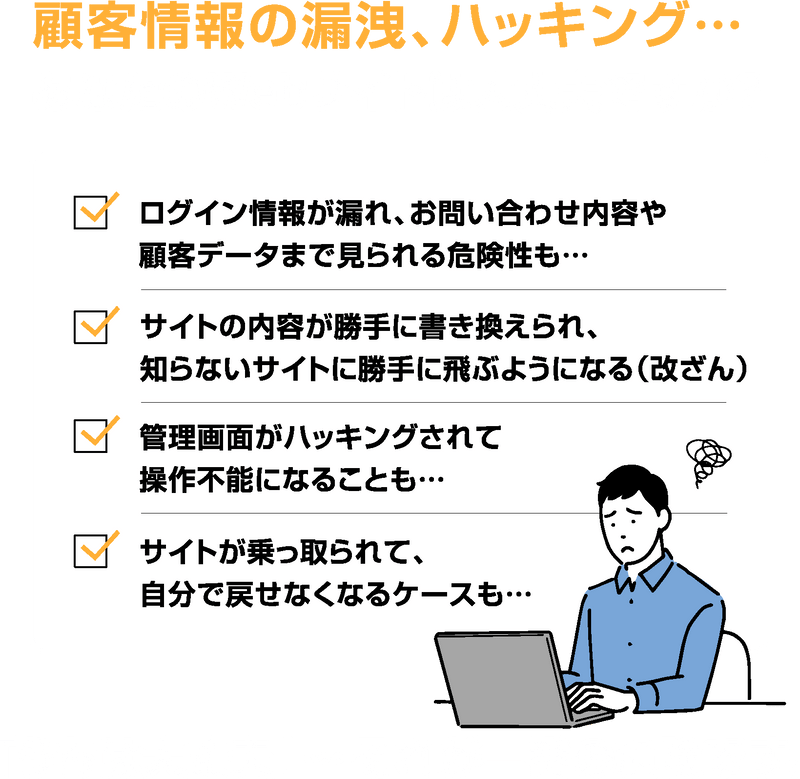 顧客情報の漏洩、ハッキング… あなたのWebサイトは大丈夫ですか? ログイン情報が漏れ、お問い合わせ内容や顧客データまで見られる危険性も… サイトの内容が勝手に書き換えられ、知らないサイトに勝手に飛ぶようになる(改ざん) 管理画面がハッキングされて操作不能になることも… サイトが乗っ取られて、自分で戻せなくなるケースも… 『うちは大丈夫』…それが一番の危険です。