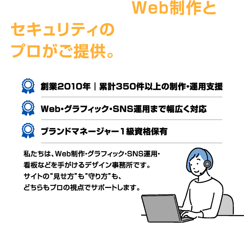 このサービスは、Web制作とセキュリティの両面に精通したプロがご提供。創業2010年|累計350件以上の制作・運用支援、Web・グラフィック・SNS運用まで幅広く対応、ブランドマネージャー1級資格保有。私たちはWeb制作・グラフィック・SNS運用・看板などを手がけるデザイン事務所です。サイトの“見せ方”も“守り方”も、どちらもプロの視点でサポートします。15年の経験と知識をもってご提供します。