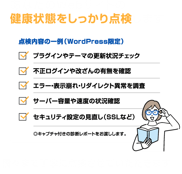 「あなたのWebサイトの健康状態をしっかり点検します。点検内容の一例(WordPress限定):プラグインやテーマの更新状況チェック、不正ログインや改ざんの有無を確認、エラー・表示崩れ・リダイレクト異常を調査、サーバー容量や速度の状況確認、セキュリティ設定の見直し(SSLなど)。※キャプチャ付きの診断レポートをお渡しします。隅々まで丁寧に点検させていただきます。